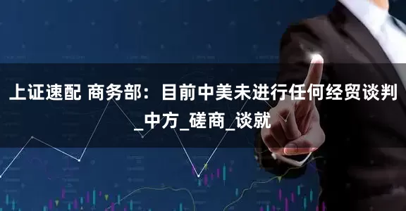 上证速配 商务部：目前中美未进行任何经贸谈判_中方_磋商_谈就