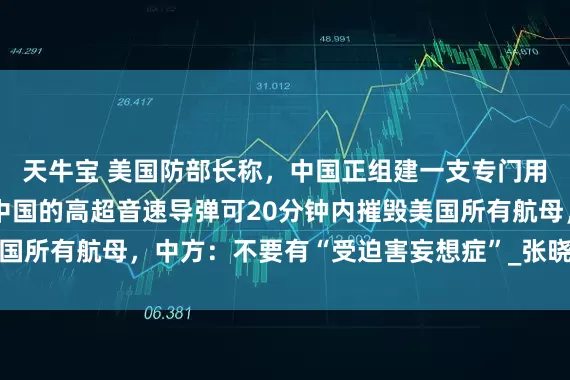天牛宝 美国防部长称，中国正组建一支专门用来摧毁美国的军队，中国的高超音速导弹可20分钟内摧毁美国所有航母，中方：不要有“受迫害妄想症”_张晓刚_美方_中美