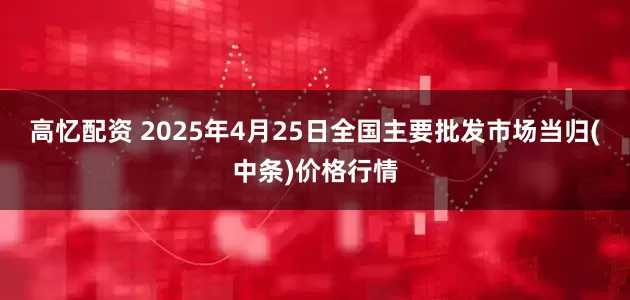 高忆配资 2025年4月25日全国主要批发市场当归(中条)价格行情