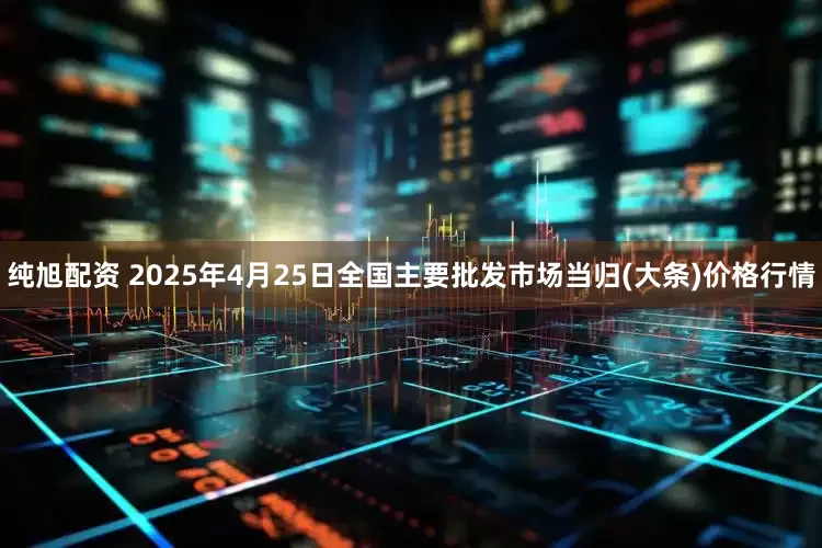 纯旭配资 2025年4月25日全国主要批发市场当归(大条)价格行情