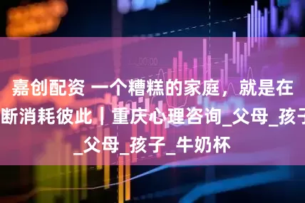 嘉创配资 一个糟糕的家庭，就是在小事上不断消耗彼此｜重庆心理咨询_父母_孩子_牛奶杯
