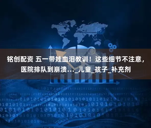 铭创配资 五一带娃血泪教训！这些细节不注意，医院排队到崩溃…_儿童_孩子_补充剂