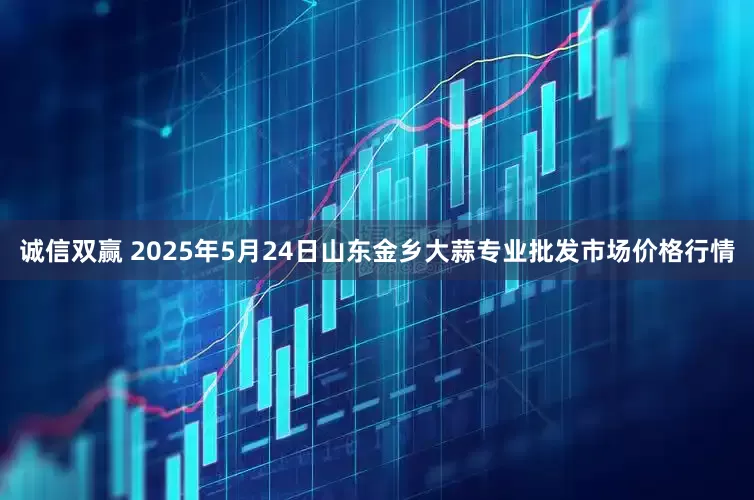 诚信双赢 2025年5月24日山东金乡大蒜专业批发市场价格行情