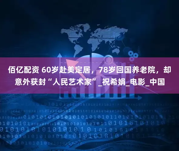 佰亿配资 60岁赴美定居，78岁回国养老院，却意外获封“人民艺术家”_祝希娟_电影_中国