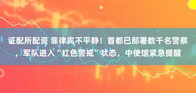 证配所配资 菲律宾不平静！首都已部署数千名警察，军队进入“红色警戒”状态，中使馆紧急提醒